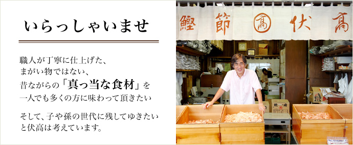 いらっしゃいませ。職人が丁寧に仕上げた、まがい物ではない、昔ながらの「真っ当な食材」を一人でも多くの方に味わっていただきたい。そして、子や孫の世代に残してゆきたいと伏高は考えています。